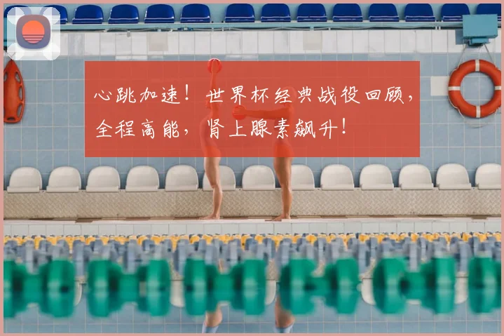 心跳加速！世界杯经典战役回顾，全程高能，肾上腺素飙升！