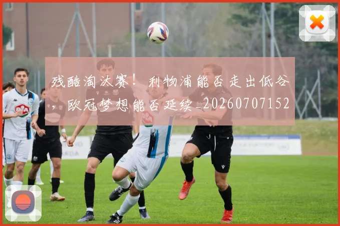 残酷淘汰赛!利物浦能否走出低谷,欧冠梦想能否延续_20260707152830_20260801170846