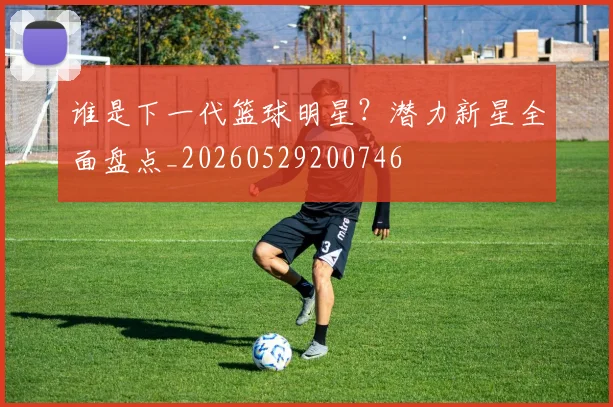谁是下一代篮球明星？潜力新星全面盘点_20260529200746