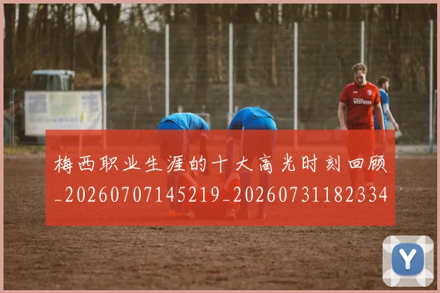 梅西职业生涯的十大高光时刻回顾_20260707145219_20260731182334