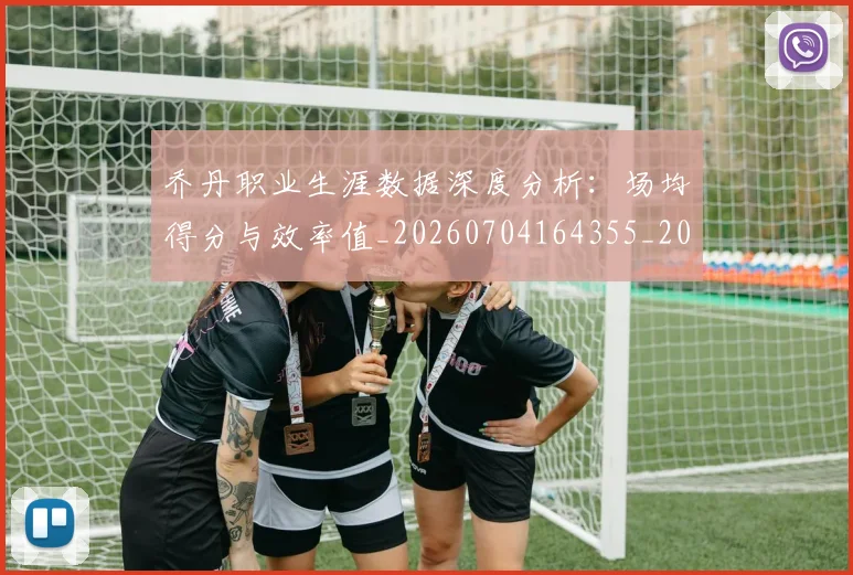 乔丹职业生涯数据深度分析：场均得分与效率值_20260704164355_20260716192643