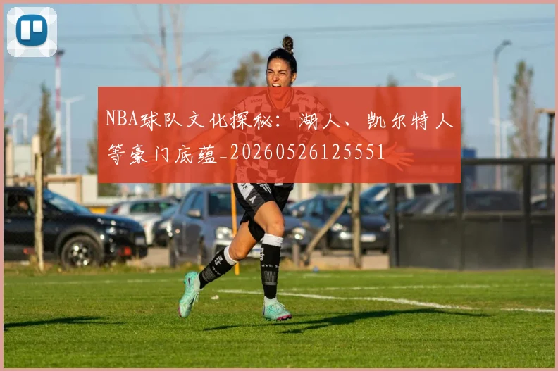 NBA球队文化探秘:湖人、凯尔特人等豪门底蕴_20260526125551