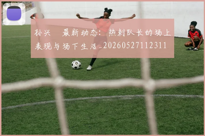 孙兴慜最新动态：热刺队长的场上表现与场下生活_20260527112311