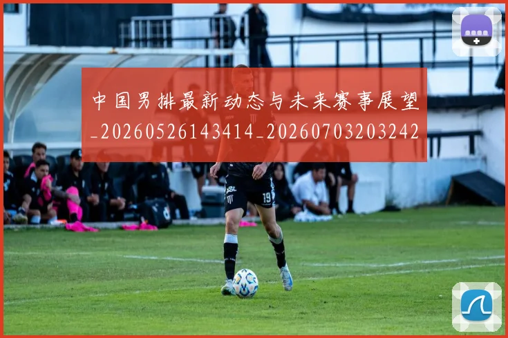 中国男排最新动态与未来赛事展望_20260526143414_20260703203242_20260716183810