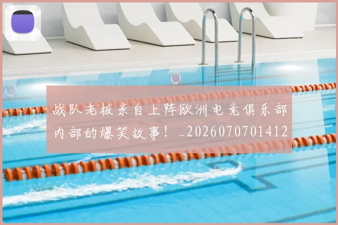 战队老板亲自上阵欧洲电竞俱乐部内部的爆笑故事！_20260707014127_20260723182042