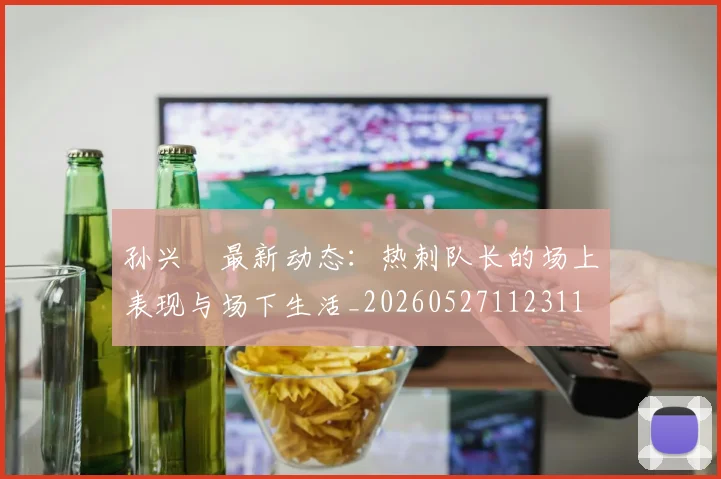孙兴慜最新动态：热刺队长的场上表现与场下生活_20260527112311
