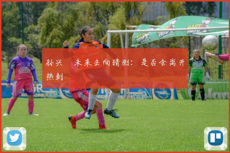 孙兴慜未来去向猜测:是否会离开热刺