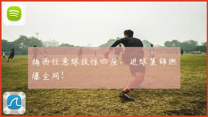 梅西任意球技惊四座,进球集锦燃爆全网!