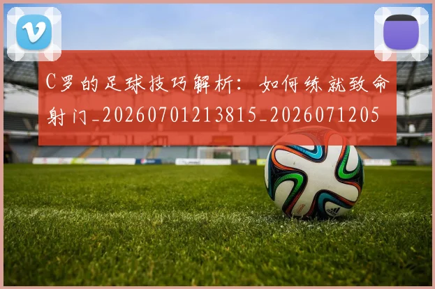 C罗的足球技巧解析：如何练就致命射门_20260701213815_20260712052758
