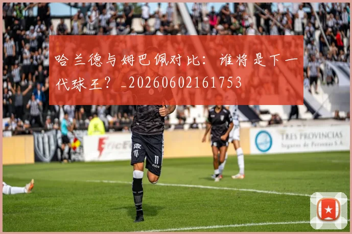 哈兰德与姆巴佩对比:谁将是下一代球王?_20260602161753