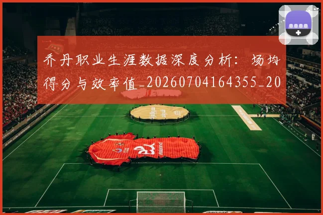乔丹职业生涯数据深度分析：场均得分与效率值_20260704164355_20260716192643