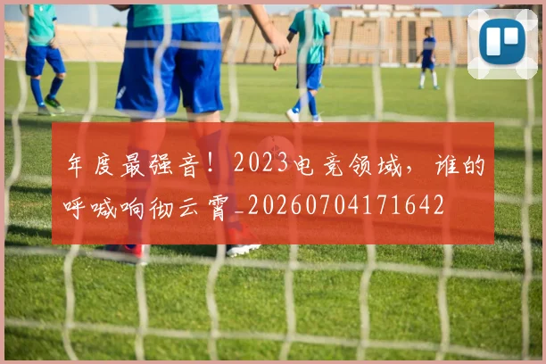 年度最强音!2023电竞领域,谁的呼喊响彻云霄_20260704171642