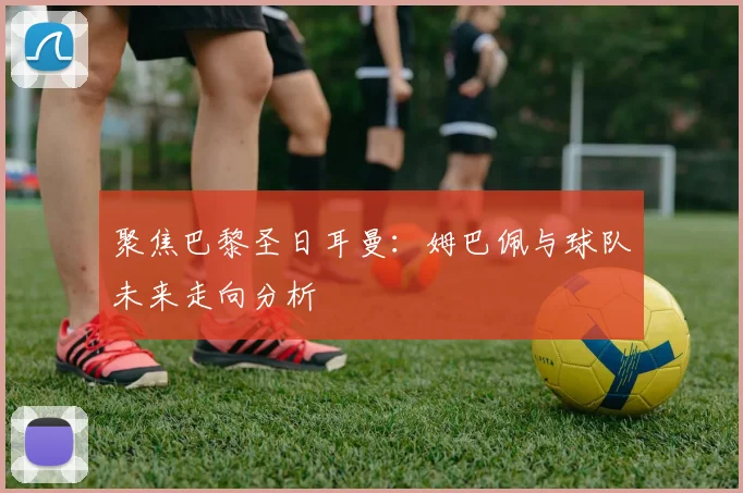 聚焦巴黎圣日耳曼：姆巴佩与球队未来走向分析