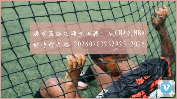 姚明篮球生涯全回顾：从CBA到NBA的传奇之路_20260703232923_20260720192147
