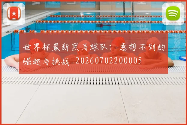 世界杯最新黑马球队：意想不到的崛起与挑战_20260702200005