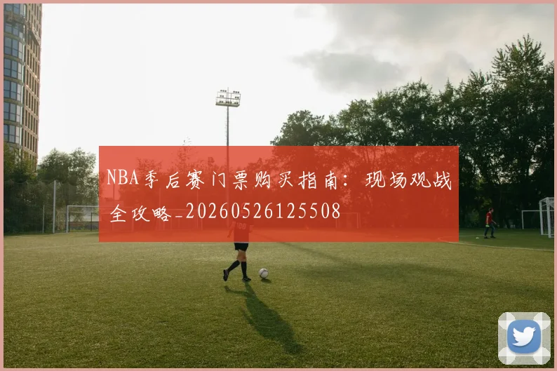 NBA季后赛门票购买指南：现场观战全攻略_20260526125508
