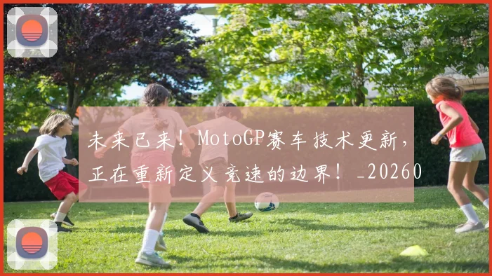 未来已来！MotoGP赛车技术更新，正在重新定义竞速的边界！_20260707021700_20260731173915