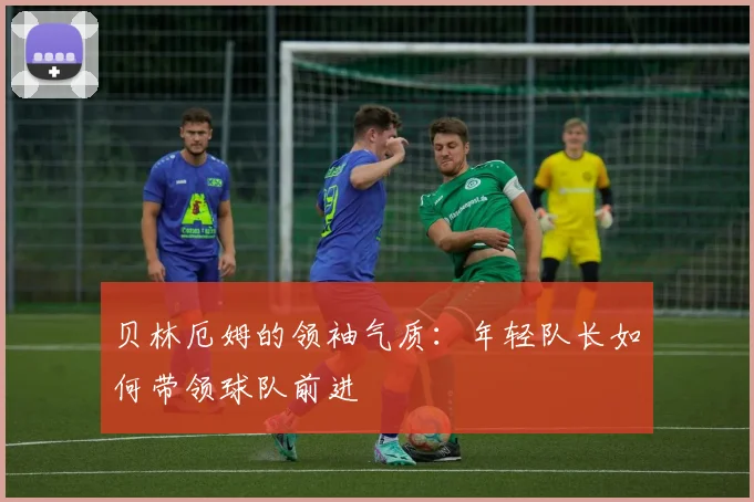 贝林厄姆的领袖气质：年轻队长如何带领球队前进