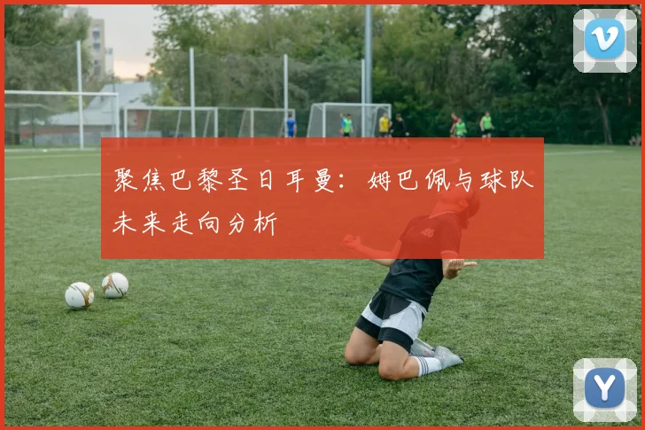 聚焦巴黎圣日耳曼：姆巴佩与球队未来走向分析