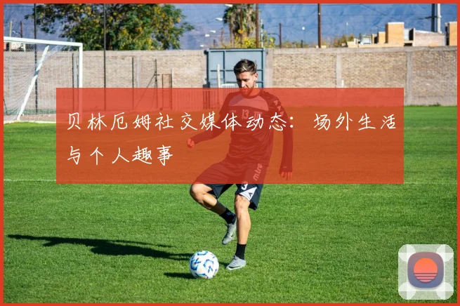 贝林厄姆社交媒体动态:场外生活与个人趣事