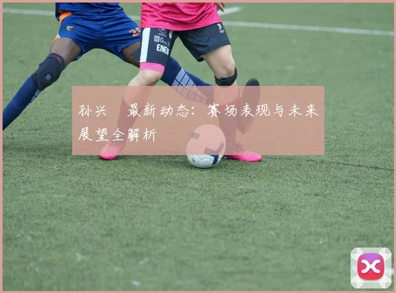 孙兴慜最新动态:赛场表现与未来展望全解析