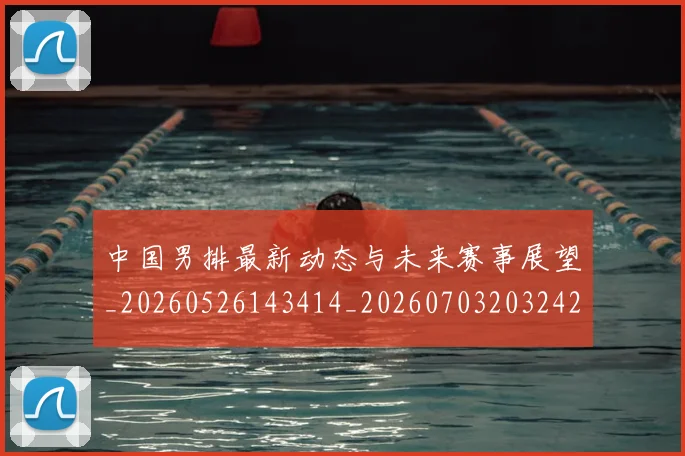 中国男排最新动态与未来赛事展望_20260526143414_20260703203242_20260716183810