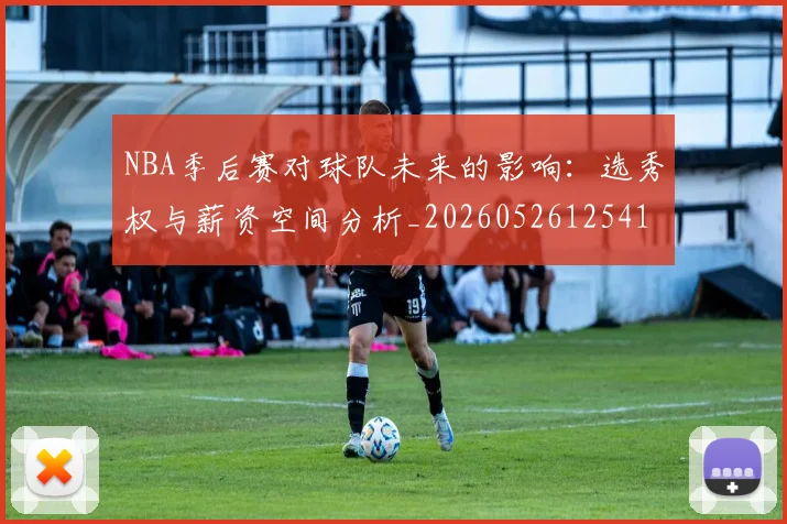 NBA季后赛对球队未来的影响:选秀权与薪资空间分析_20260526125417_20260701215839_20260714211029