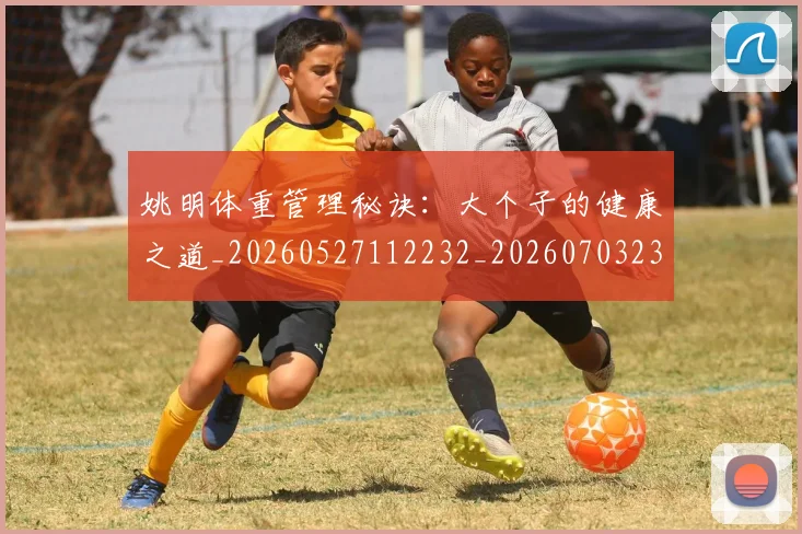 姚明体重管理秘诀：大个子的健康之道_20260527112232_20260703232536