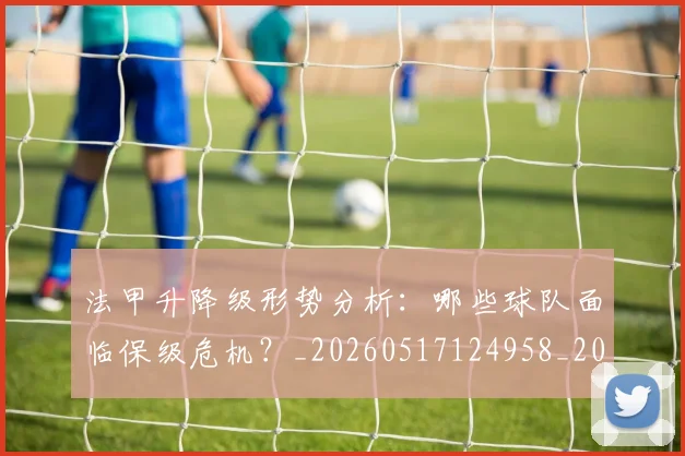 法甲升降级形势分析：哪些球队面临保级危机？_20260517124958_20260707153227